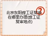 北京东阳焊工证复审在哪里办理(焊工证复审地点)