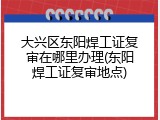 大兴区东阳焊工证复审在哪里办理(东阳焊工证复审地点)
