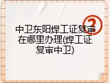中卫东阳焊工证复审在哪里办理(焊工证复审中卫)