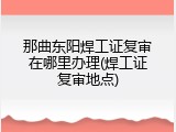 那曲东阳焊工证复审在哪里办理(焊工证复审地点)