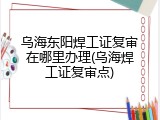 乌海东阳焊工证复审在哪里办理(乌海焊工证复审点)