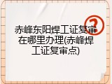 赤峰东阳焊工证复审在哪里办理(赤峰焊工证复审点)