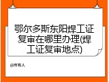 鄂尔多斯东阳焊工证复审在哪里办理(焊工证复审地点)
