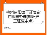 柳州东阳焊工证复审在哪里办理(柳州焊工证复审点)