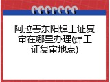 阿拉善东阳焊工证复审在哪里办理(焊工证复审地点)