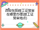 西安东阳焊工证复审在哪里办理(焊工证复审地点)