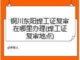 铜川东阳焊工证复审在哪里办理(焊工证复审地点)