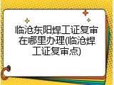 临沧东阳焊工证复审在哪里办理(临沧焊工证复审点)