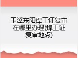 玉溪东阳焊工证复审在哪里办理(焊工证复审地点)