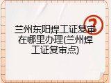兰州东阳焊工证复审在哪里办理(兰州焊工证复审点)
