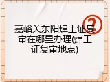 嘉峪关东阳焊工证复审在哪里办理(焊工证复审地点)