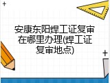 安康东阳焊工证复审在哪里办理(焊工证复审地点)
