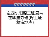 定西东阳焊工证复审在哪里办理(焊工证复审地点)