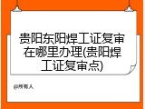 贵阳东阳焊工证复审在哪里办理(贵阳焊工证复审点)