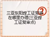 三亚东阳焊工证复审在哪里办理(三亚焊工证复审点)