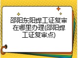 邵阳东阳焊工证复审在哪里办理(邵阳焊工证复审点)