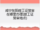 咸宁东阳焊工证复审在哪里办理(焊工证复审地点)