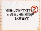 湘潭东阳焊工证复审在哪里办理(湘潭焊工证复审点)