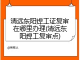 清远东阳焊工证复审在哪里办理(清远东阳焊工复审点)