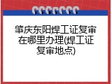 肇庆东阳焊工证复审在哪里办理(焊工证复审地点)
