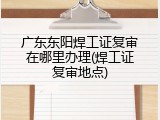 广东东阳焊工证复审在哪里办理(焊工证复审地点)