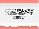 广州东阳焊工证复审在哪里办理(焊工证复审地点)