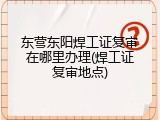 东营东阳焊工证复审在哪里办理(焊工证复审地点)