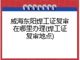 威海东阳焊工证复审在哪里办理(焊工证复审地点)