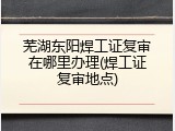芜湖东阳焊工证复审在哪里办理(焊工证复审地点)