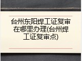 台州东阳焊工证复审在哪里办理(台州焊工证复审点)