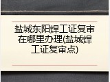 盐城东阳焊工证复审在哪里办理(盐城焊工证复审点)