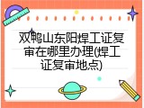 双鸭山东阳焊工证复审在哪里办理(焊工证复审地点)