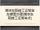 南京东阳焊工证复审在哪里办理(南京东阳焊工证复审点)