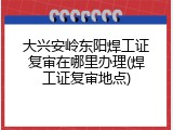 大兴安岭东阳焊工证复审在哪里办理(焊工证复审地点)
