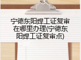 宁德东阳焊工证复审在哪里办理(宁德东阳焊工证复审点)