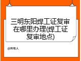 三明东阳焊工证复审在哪里办理(焊工证复审地点)
