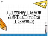 九江东阳焊工证复审在哪里办理(九江焊工证复审点)