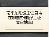 南平东阳焊工证复审在哪里办理(焊工证复审地点)
