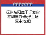 抚州东阳焊工证复审在哪里办理(焊工证复审地点)