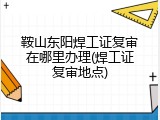 鞍山东阳焊工证复审在哪里办理(焊工证复审地点)