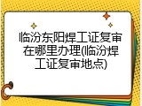 临汾东阳焊工证复审在哪里办理(临汾焊工证复审地点)