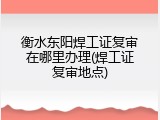 衡水东阳焊工证复审在哪里办理(焊工证复审地点)