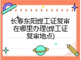 长春东阳焊工证复审在哪里办理(焊工证复审地点)