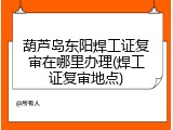 葫芦岛东阳焊工证复审在哪里办理(焊工证复审地点)
