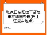 张家口东阳焊工证复审在哪里办理(焊工证复审地点)