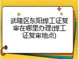 武隆区东阳焊工证复审在哪里办理(焊工证复审地点)