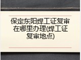 保定东阳焊工证复审在哪里办理(焊工证复审地点)