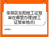 荣昌区东阳焊工证复审在哪里办理(焊工证复审地点)
