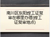 南川区东阳焊工证复审在哪里办理(焊工证复审地点)