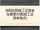 资阳东阳焊工证复审在哪里办理(焊工证复审地点)